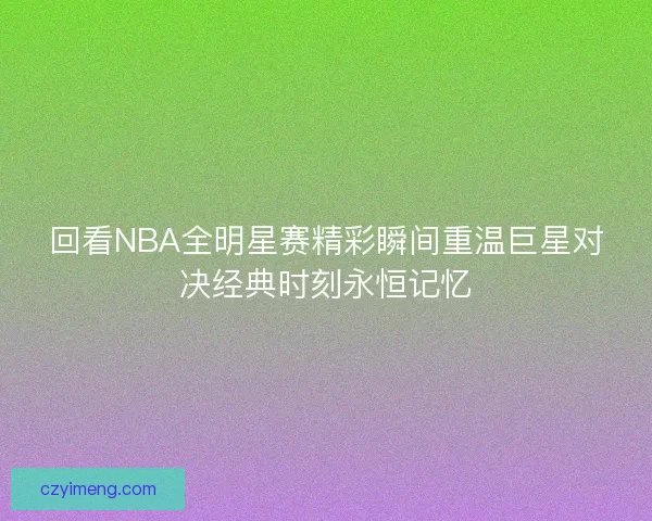 回看NBA全明星赛精彩瞬间重温巨星对决经典时刻永恒记忆