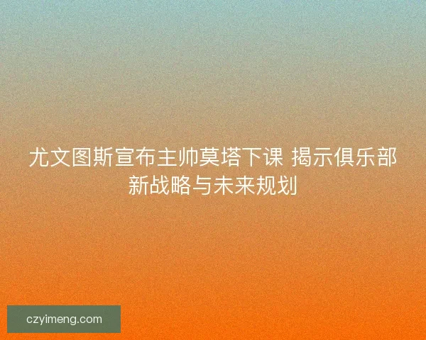 尤文图斯宣布主帅莫塔下课 揭示俱乐部新战略与未来规划