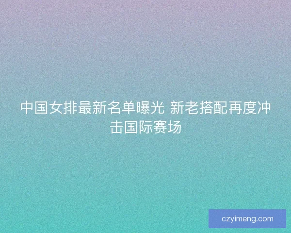中国女排最新名单曝光 新老搭配再度冲击国际赛场