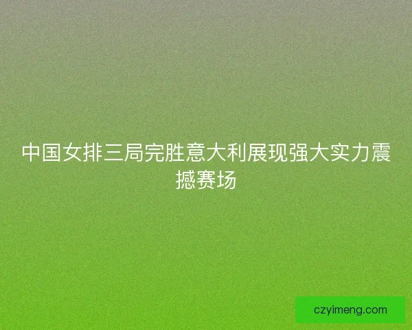 中国女排三局完胜意大利展现强大实力震撼赛场