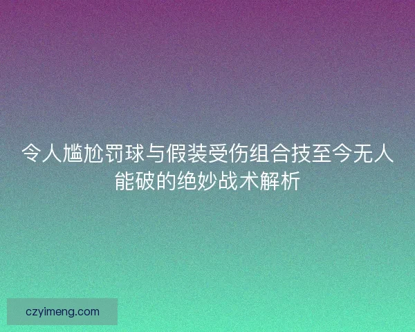令人尴尬罚球与假装受伤组合技至今无人能破的绝妙战术解析
