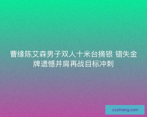 曹缘陈艾森男子双人十米台摘银 错失金牌遗憾并肩再战目标冲刺