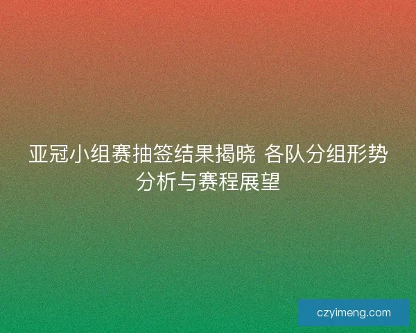 亚冠小组赛抽签结果揭晓 各队分组形势分析与赛程展望