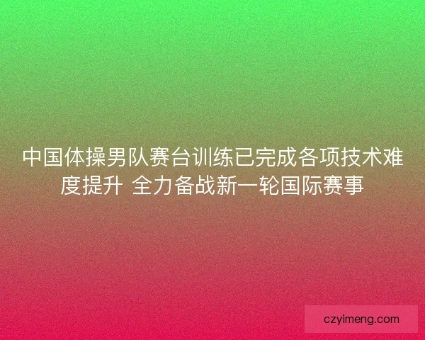中国体操男队赛台训练已完成各项技术难度提升 全力备战新一轮国际赛事