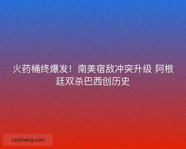 火药桶终爆发！南美宿敌冲突升级 阿根廷双杀巴西创历史
