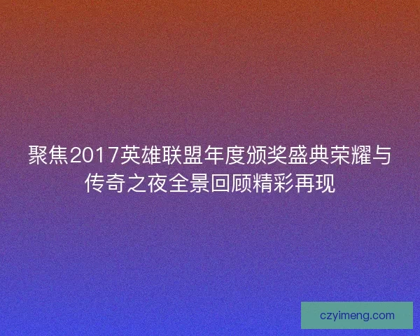 聚焦2017英雄联盟年度颁奖盛典荣耀与传奇之夜全景回顾精彩再现