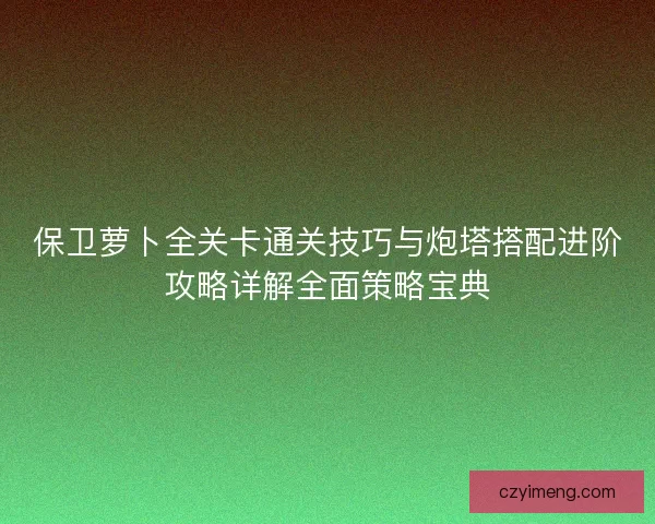 保卫萝卜全关卡通关技巧与炮塔搭配进阶攻略详解全面策略宝典