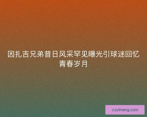 因扎吉兄弟昔日风采罕见曝光引球迷回忆青春岁月