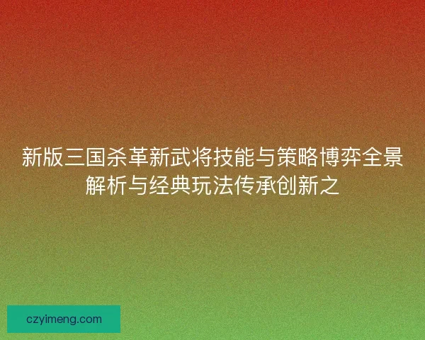 新版三国杀革新武将技能与策略博弈全景解析与经典玩法传承创新之