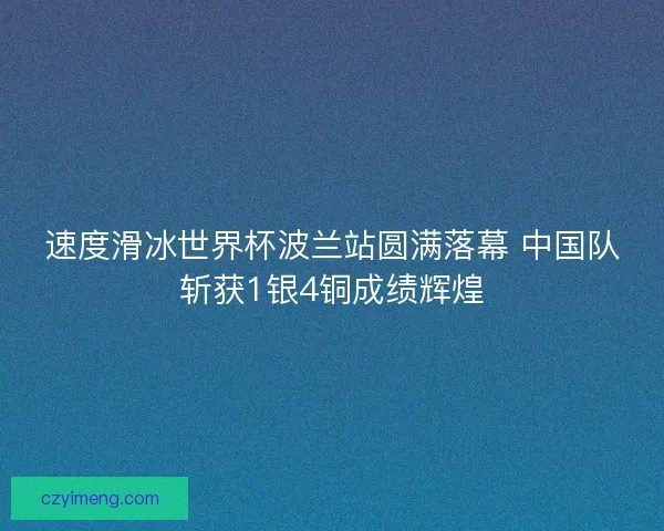 速度滑冰世界杯波兰站圆满落幕 中国队斩获1银4铜成绩辉煌