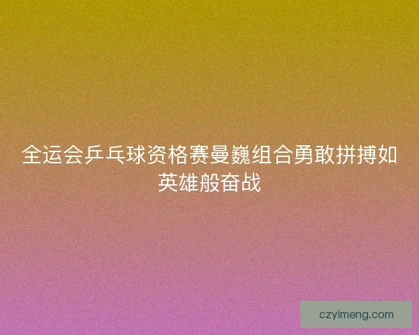 全运会乒乓球资格赛曼巍组合勇敢拼搏如英雄般奋战