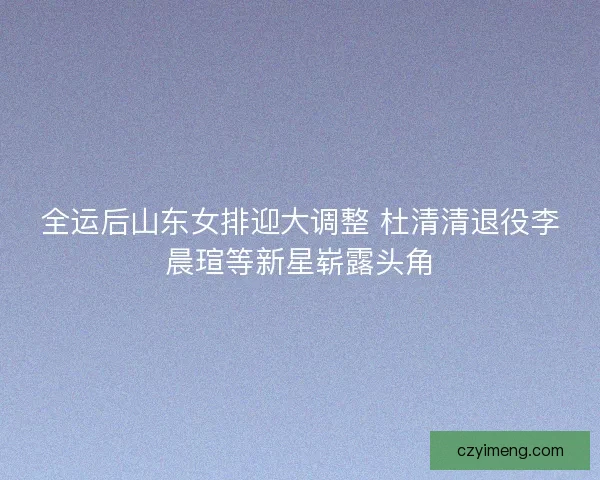 全运后山东女排迎大调整 杜清清退役李晨瑄等新星崭露头角